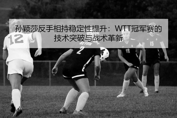 孙颖莎反手相持稳定性提升：WTT冠军赛的技术突破与战术革新