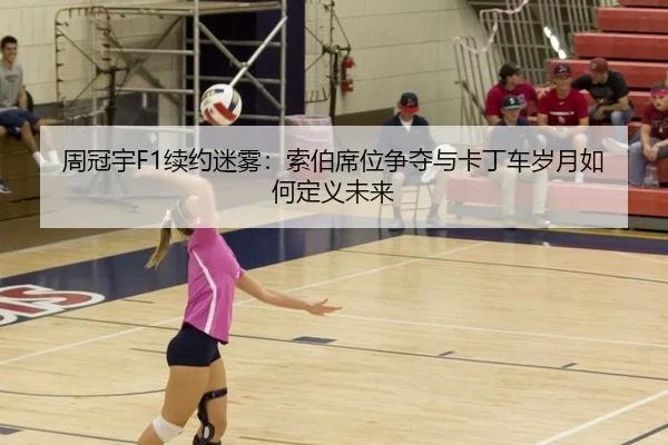 周冠宇F1续约迷雾：索伯席位争夺与卡丁车岁月如何定义未来