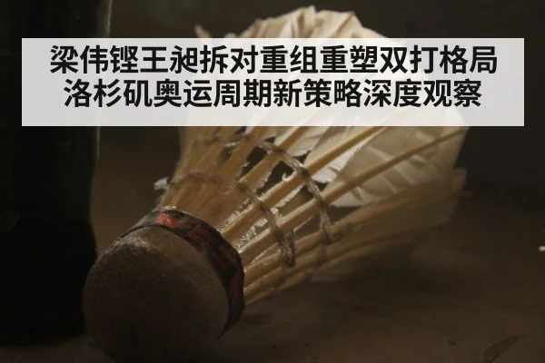 梁伟铿王昶拆对重组重塑双打格局洛杉矶奥运周期新策略深度观察